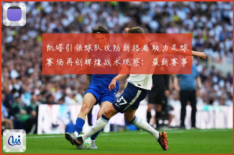 凯塔引领球队攻防新格局助力足球赛场再创辉煌战术观察：最新赛事动态与深度分析