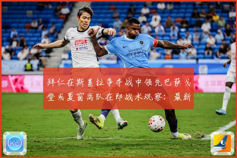 拜仁在斯基拉争夺战中领先巴萨戈登或夏窗离队在即战术观察：最新赛事动态与深度分析
