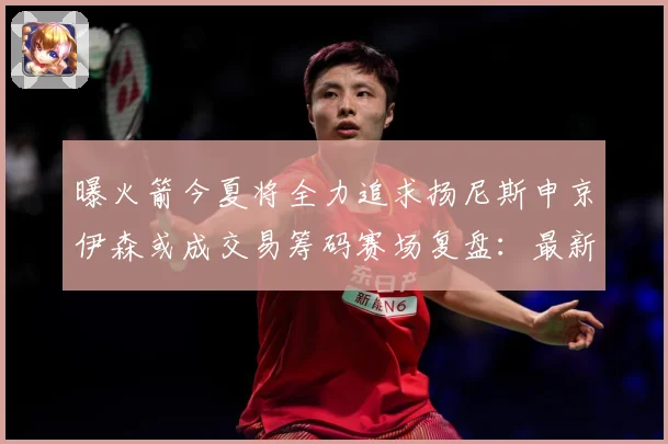 曝火箭今夏将全力追求扬尼斯申京伊森或成交易筹码赛场复盘：最新赛事动态与深度分析