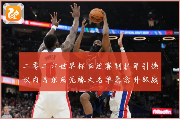 二零二六世界杯临近赛制扩军引热议内马尔或无缘大名单悬念升级战术观察：最新赛事动态与深度分析