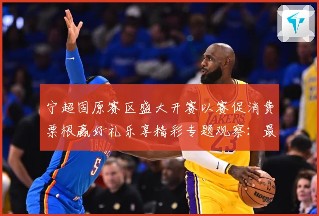宁超固原赛区盛大开赛以赛促消费票根赢好礼乐享精彩专题观察：最新赛事动态与深度分析