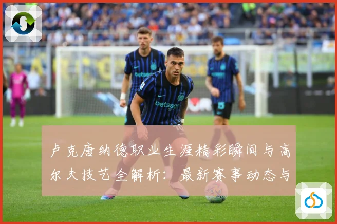 卢克唐纳德职业生涯精彩瞬间与高尔夫技艺全解析：最新赛事动态与深度分析