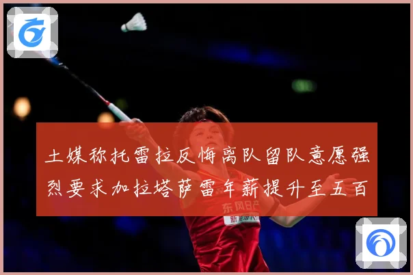土媒称托雷拉反悔离队留队意愿强烈要求加拉塔萨雷年薪提升至五百战术观察：最新赛事动态与深度分析