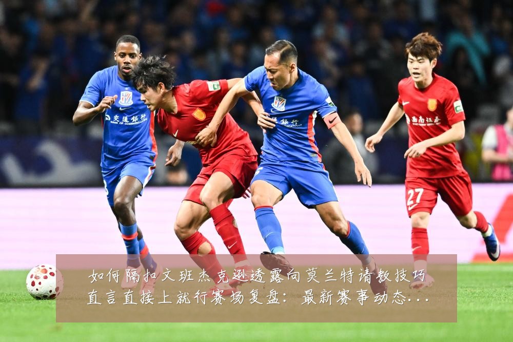 如何隔扣文班杰克逊透露向莫兰特请教技巧直言直接上就行赛场复盘:最新赛事动态与深度分析
