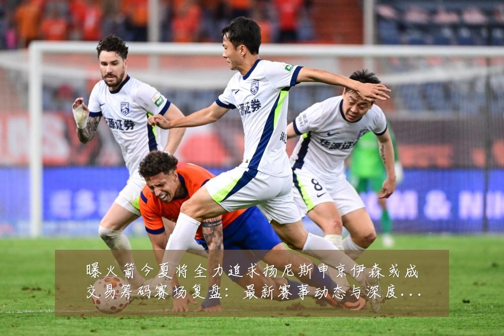 曝火箭今夏将全力追求扬尼斯申京伊森或成交易筹码赛场复盘:最新赛事动态与深度分析