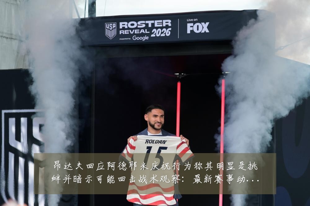 昂达夫回应阿德耶米庆祝行为称其明显是挑衅并暗示可能回击战术观察：最新赛事动态与深度分析