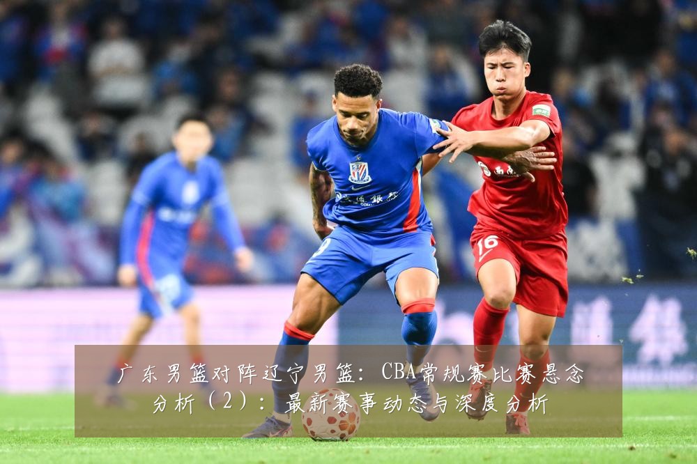 广东男篮对阵辽宁男篮：CBA常规赛比赛悬念分析（2）：最新赛事动态与深度分析